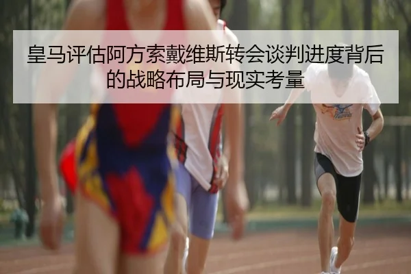 皇马评估阿方索戴维斯转会谈判进度背后的战略布局与现实考量