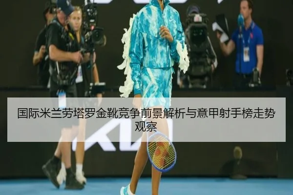 国际米兰劳塔罗金靴竞争前景解析与意甲射手榜走势观察
