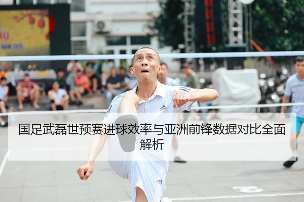 国足武磊世预赛进球效率与亚洲前锋数据对比全面解析
