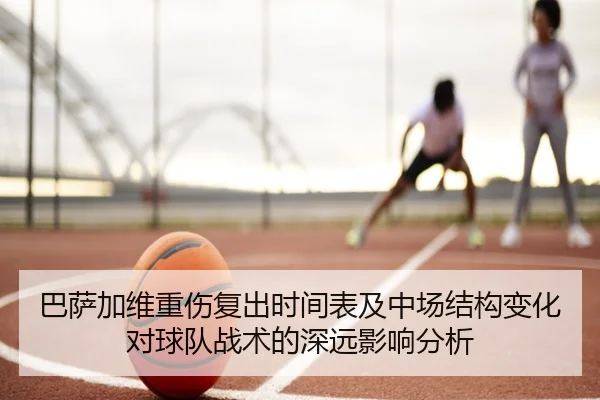 巴萨加维重伤复出时间表及中场结构变化对球队战术的深远影响分析