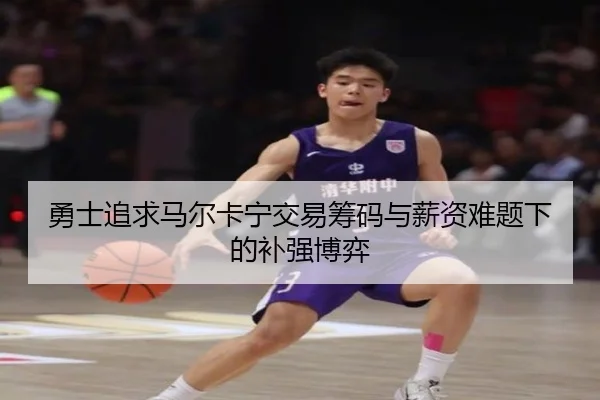 勇士追求马尔卡宁交易筹码与薪资难题下的补强博弈
