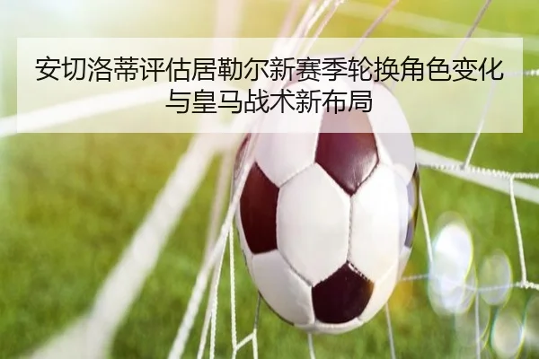安切洛蒂评估居勒尔新赛季轮换角色变化与皇马战术新布局