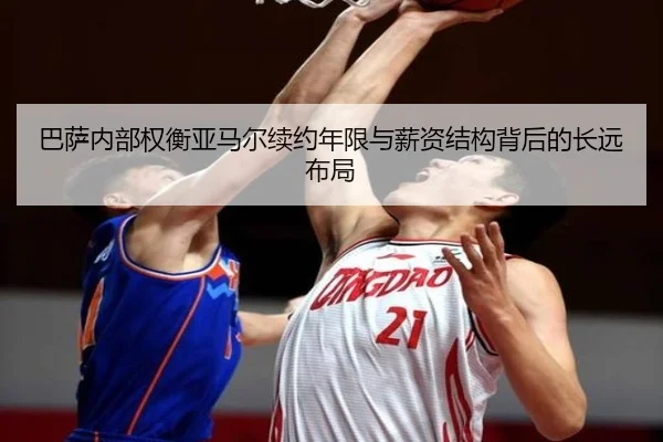 巴萨内部权衡亚马尔续约年限与薪资结构背后的长远布局