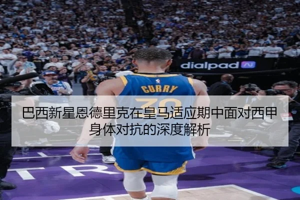 巴西新星恩德里克在皇马适应期中面对西甲身体对抗的深度解析