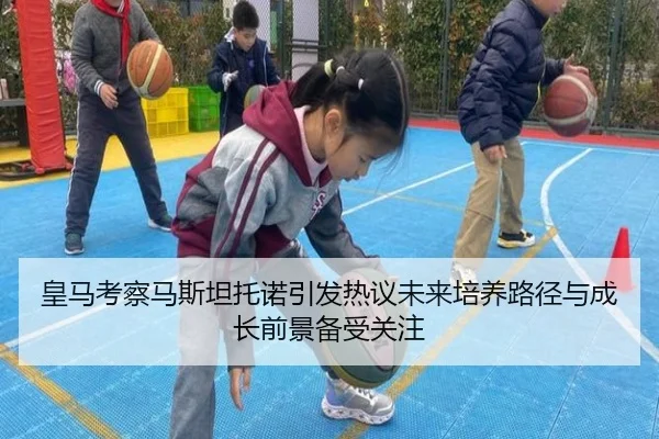 皇马考察马斯坦托诺引发热议未来培养路径与成长前景备受关注