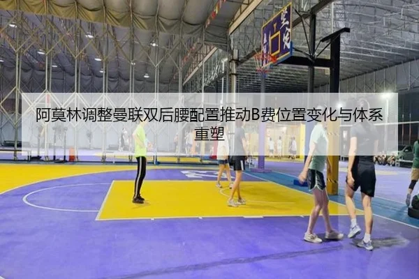 阿莫林调整曼联双后腰配置推动B费位置变化与体系重塑